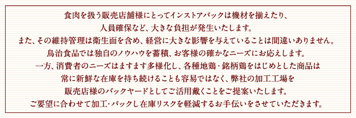 食肉を扱う販売店舗様にとってインストアパックは機材を揃えたり、
人員確保など、大きな負担が発生いたします。
また、その維持管理は衛生面を含め、経営に大きな影響を与えていることは間違いありません。
鳥治食品では独自のノウハウを蓄積、お取引先様の確かなニーズにお応えします。
一方、消費者のニーズはますます多様化し、各種地鶏・銘柄鶏をはじめとした商品は
常に新鮮な在庫を持ち続けることも容易ではなく、弊社の加工工場を
販売店様のバックヤードとしてご活用戴くことをご提案いたします。
ご要望に合わせて加工・パックし在庫リスクを軽減するお手伝いをさせていただきます。