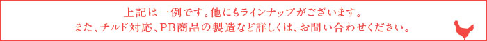 上記は一例です。他にもラインナップがございます。また、チルド対応、PB商品の製造など詳しくは、お問い合わせください。