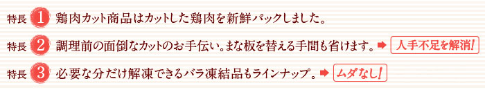 特長1：鶏肉カット商品はカットした鶏肉を新鮮パックしました。
特長2：調理前の面倒なカットのお手伝い。まな板を替える手間も省けます。 → 効率UP!
特長3：必要な分だけ解凍できる少量パックやバラ凍結品もラインナップ → ムダなし!